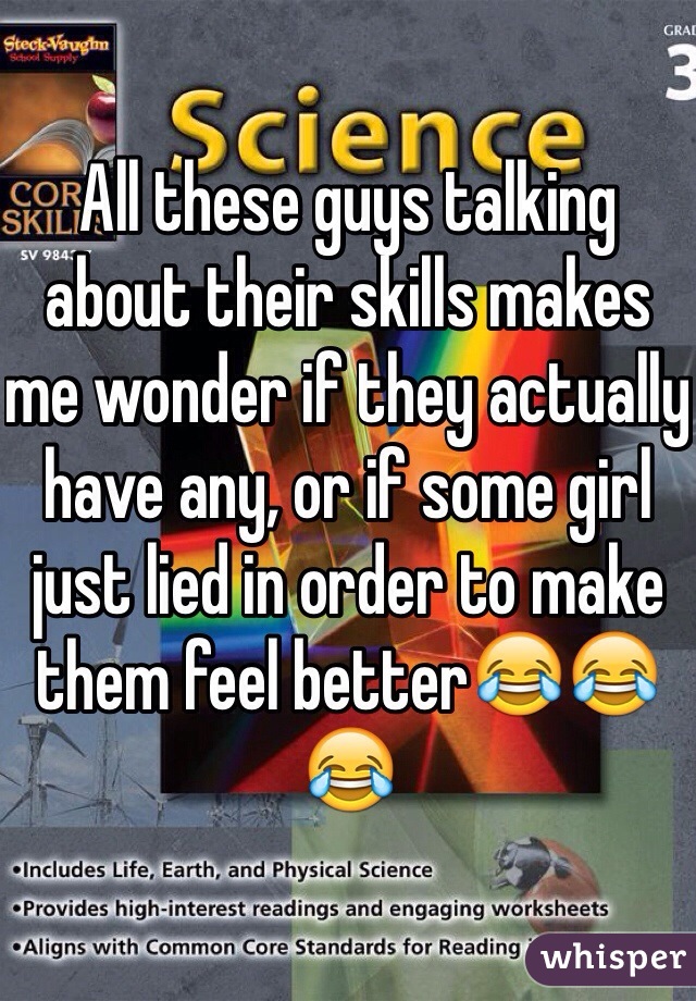 All these guys talking about their skills makes me wonder if they actually have any, or if some girl just lied in order to make them feel better😂😂😂