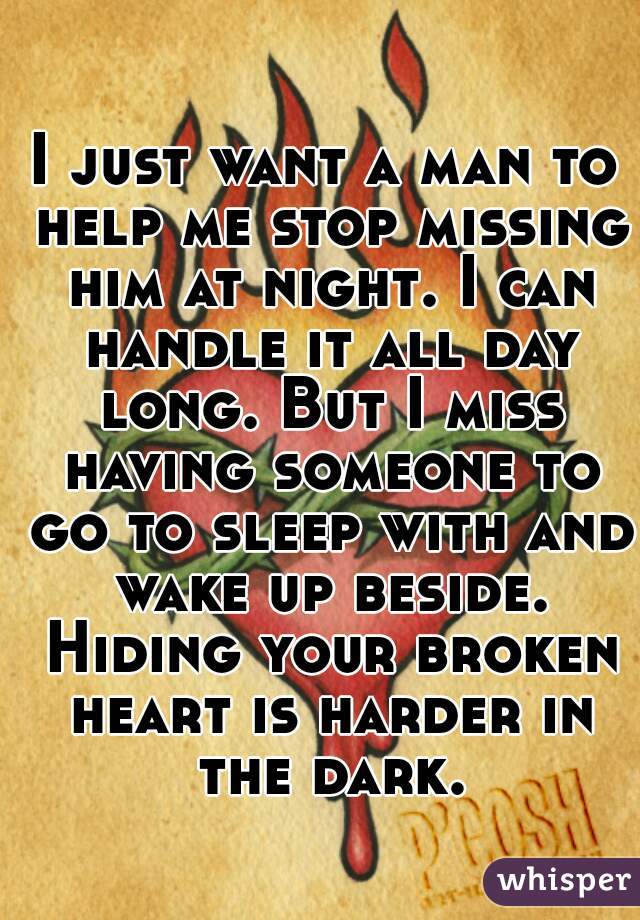 I just want a man to help me stop missing him at night. I can handle it all day long. But I miss having someone to go to sleep with and wake up beside. Hiding your broken heart is harder in the dark.