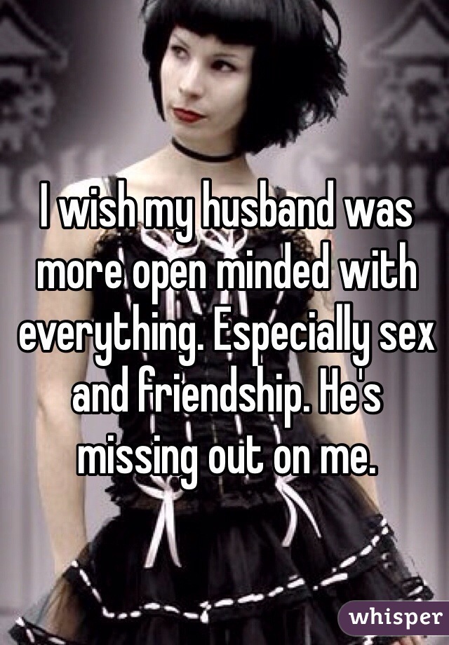 I wish my husband was more open minded with everything. Especially sex and friendship. He's missing out on me. 