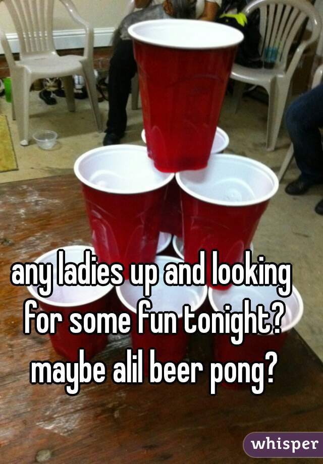 any ladies up and looking for some fun tonight? maybe alil beer pong?