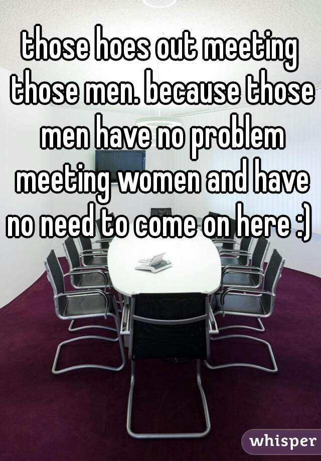 those hoes out meeting those men. because those men have no problem meeting women and have no need to come on here :) 