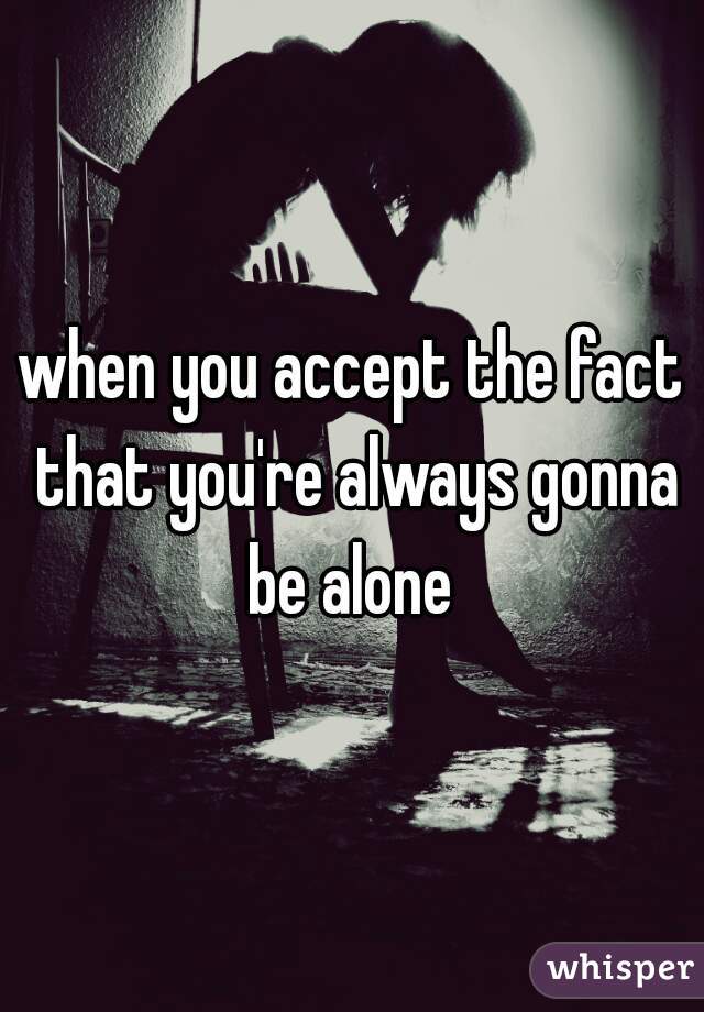 when you accept the fact that you're always gonna be alone 