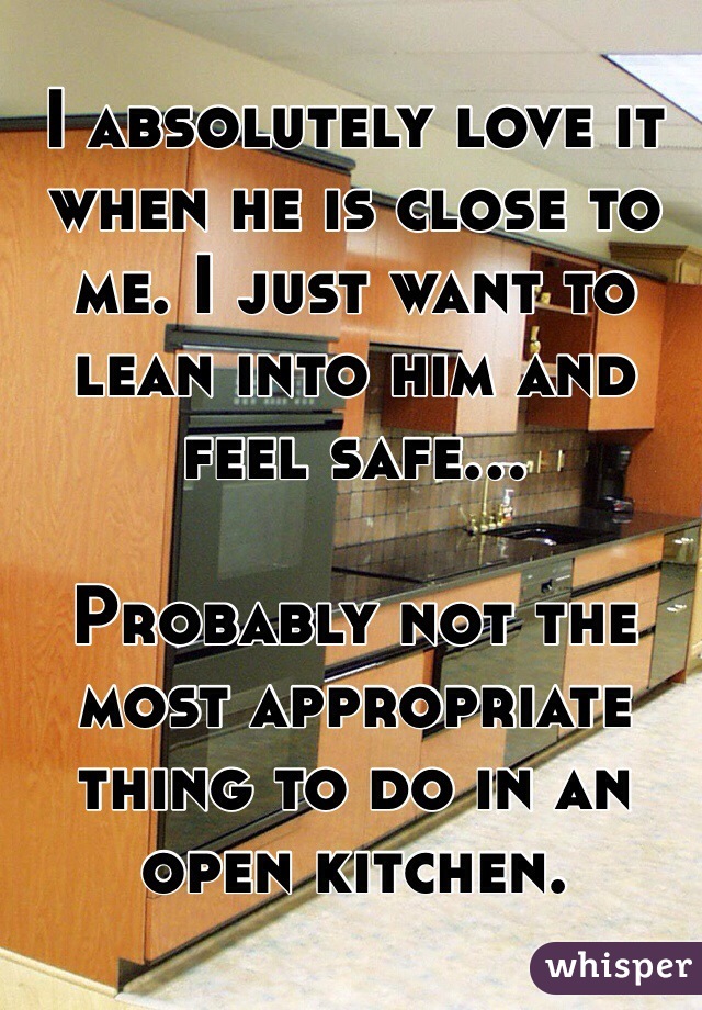I absolutely love it when he is close to me. I just want to lean into him and feel safe... 

Probably not the most appropriate thing to do in an open kitchen. 