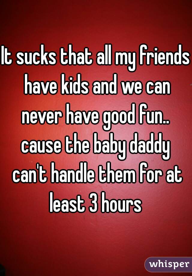 It sucks that all my friends have kids and we can never have good fun..  cause the baby daddy  can't handle them for at least 3 hours 