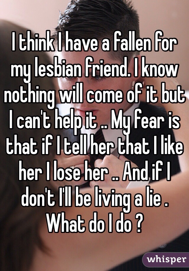 I think I have a fallen for my lesbian friend. I know nothing will come of it but I can't help it .. My fear is that if I tell her that I like her I lose her .. And if I don't I'll be living a lie . What do I do ? 