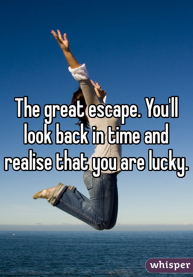 The great escape. You'll look back in time and realise that you are lucky.
