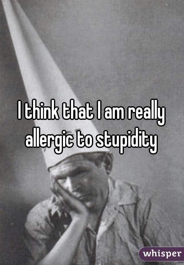 I think that I am really allergic to stupidity 