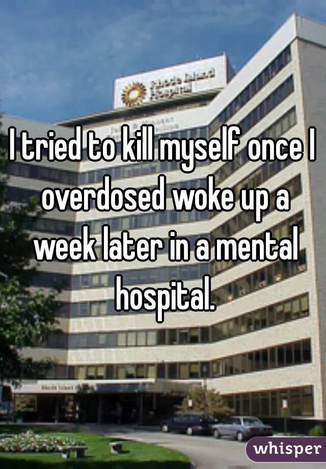 I tried to kill myself once I overdosed woke up a week later in a mental hospital.