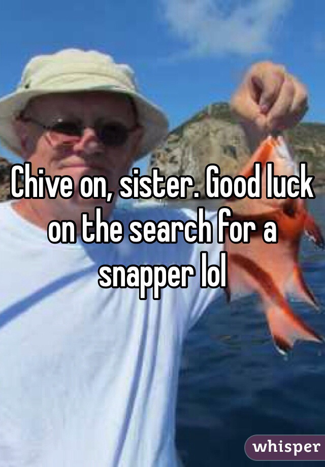 Chive on, sister. Good luck on the search for a snapper lol