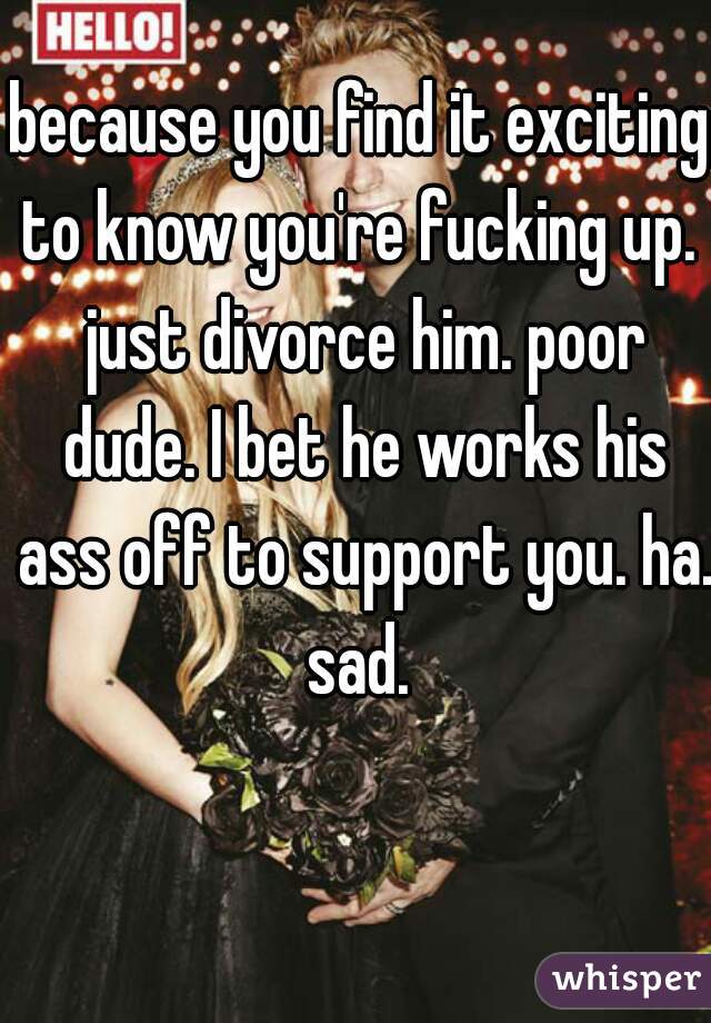 because you find it exciting to know you're fucking up.  just divorce him. poor dude. I bet he works his ass off to support you. ha. sad. 