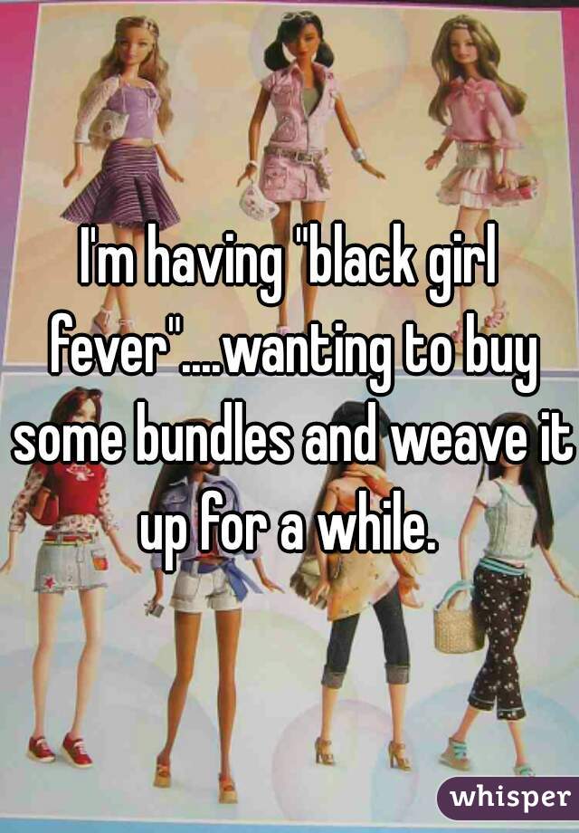 I'm having "black girl fever"....wanting to buy some bundles and weave it up for a while. 
