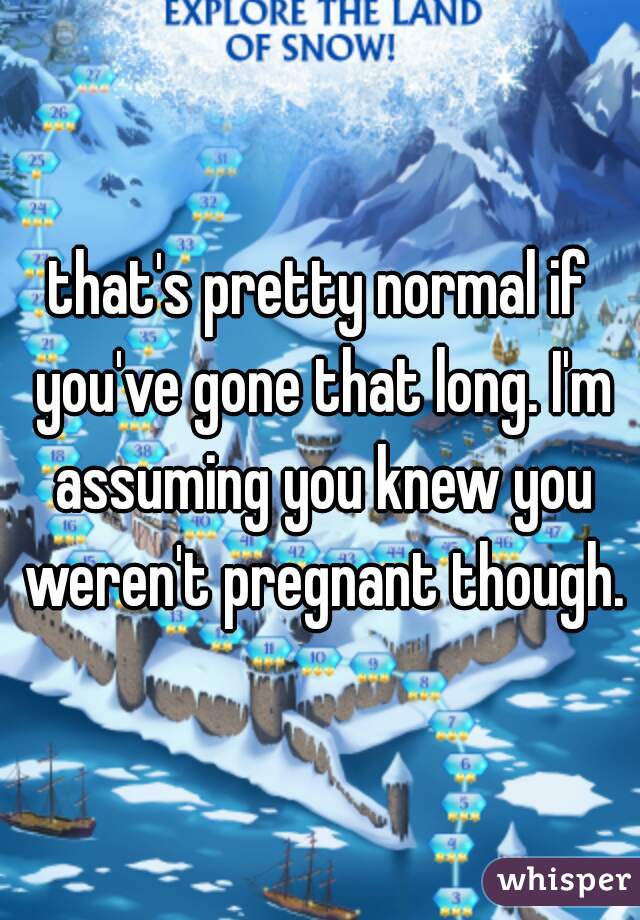 that's pretty normal if you've gone that long. I'm assuming you knew you weren't pregnant though.