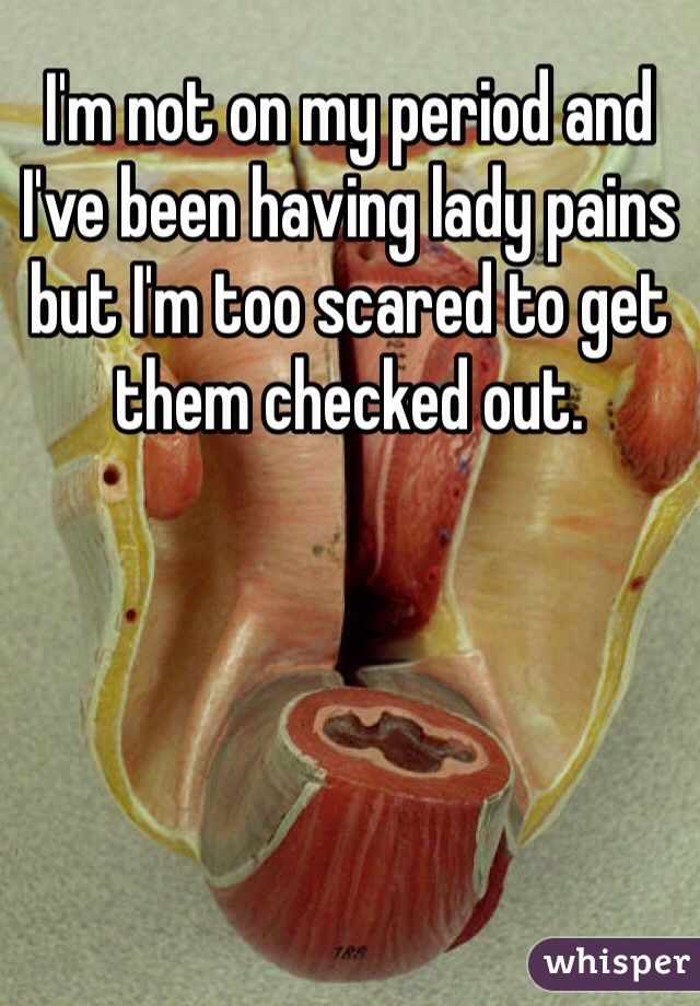 I'm not on my period and I've been having lady pains but I'm too scared to get them checked out.