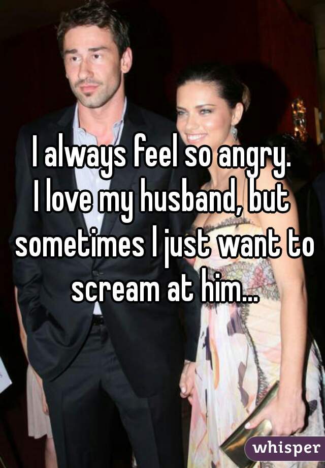 I always feel so angry.
I love my husband, but sometimes I just want to scream at him...