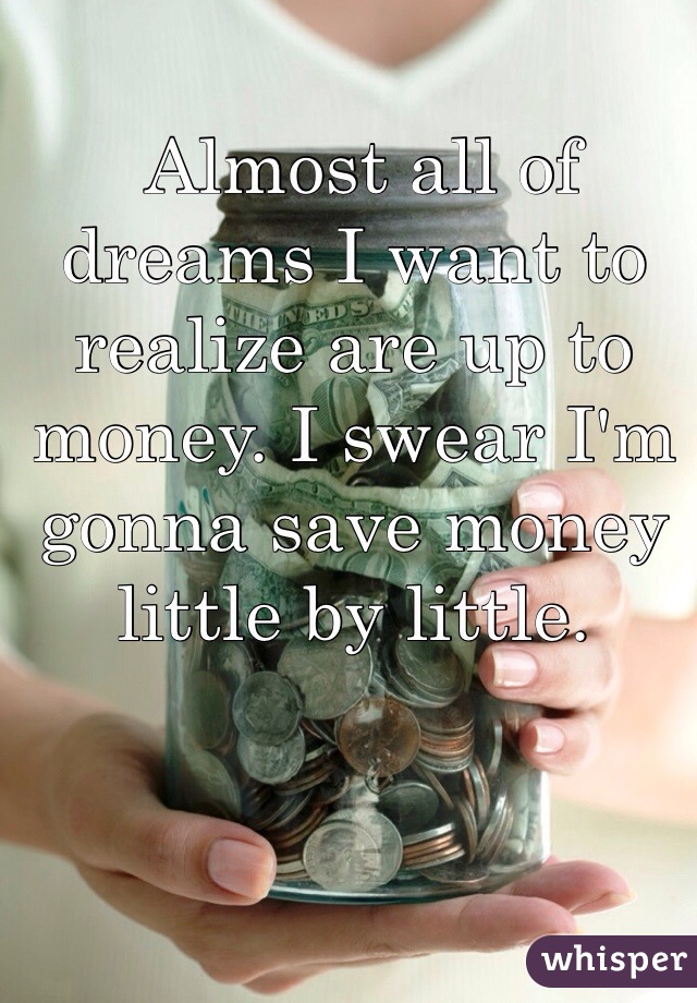  Almost all of dreams I want to realize are up to money. I swear I'm gonna save money little by little.