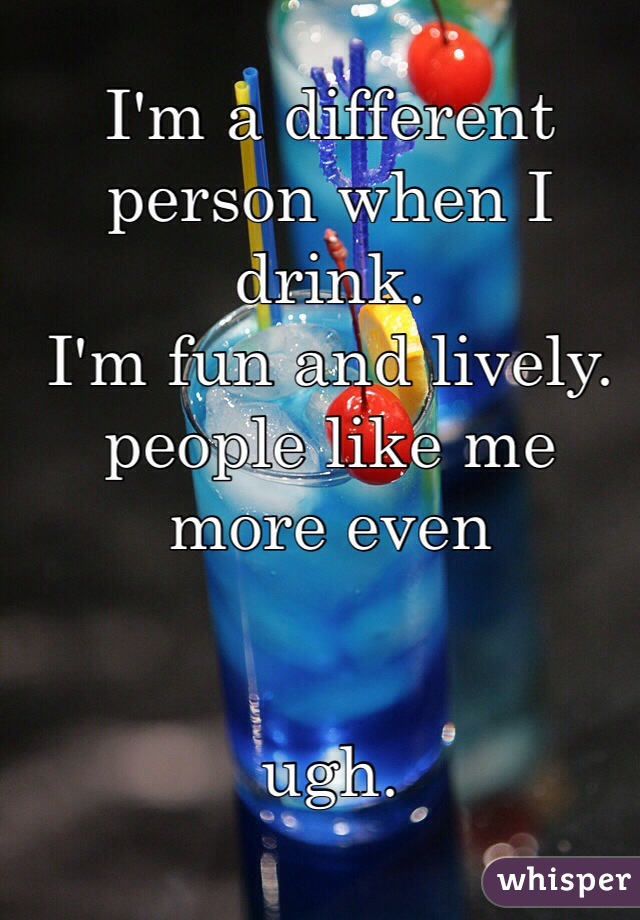 I'm a different person when I drink. 
I'm fun and lively.
people like me more even


ugh.