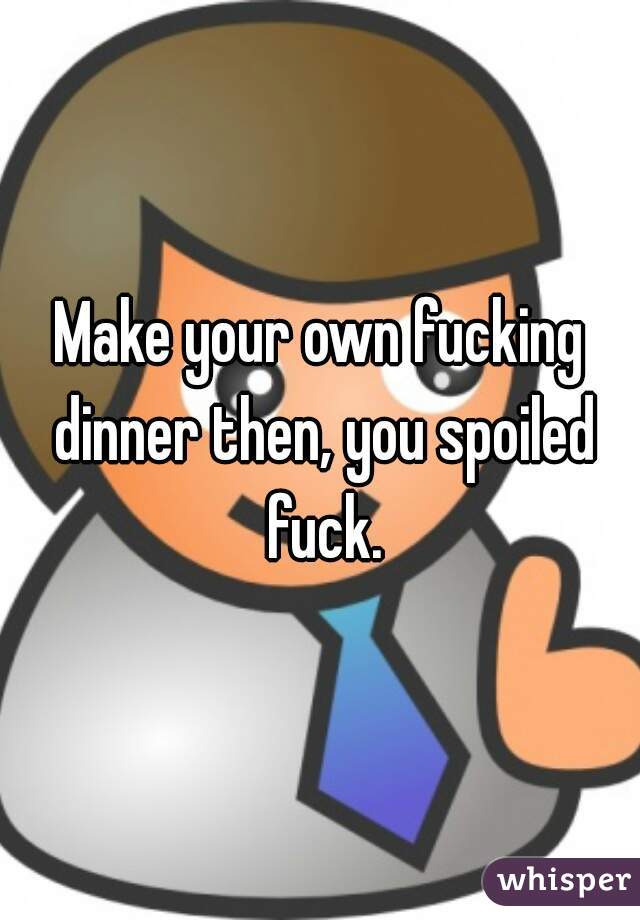 Make your own fucking dinner then, you spoiled fuck.