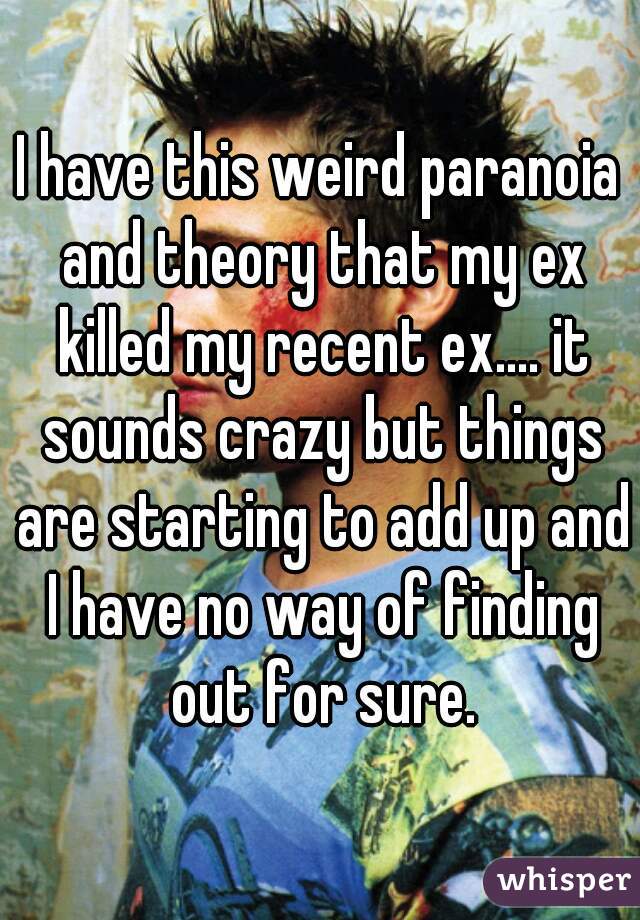 I have this weird paranoia and theory that my ex killed my recent ex.... it sounds crazy but things are starting to add up and I have no way of finding out for sure.