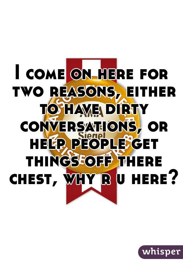 I come on here for two reasons, either to have dirty conversations, or help people get things off there chest, why r u here?