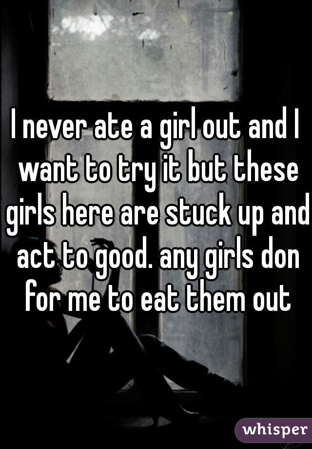 I never ate a girl out and I want to try it but these girls here are stuck up and act to good. any girls don for me to eat them out