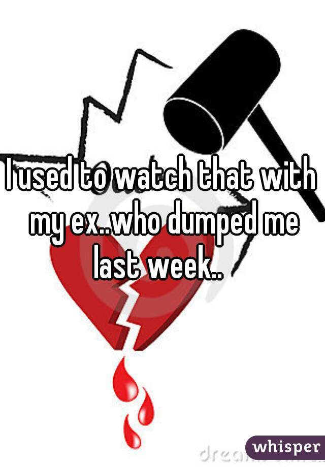 I used to watch that with my ex..who dumped me last week..  