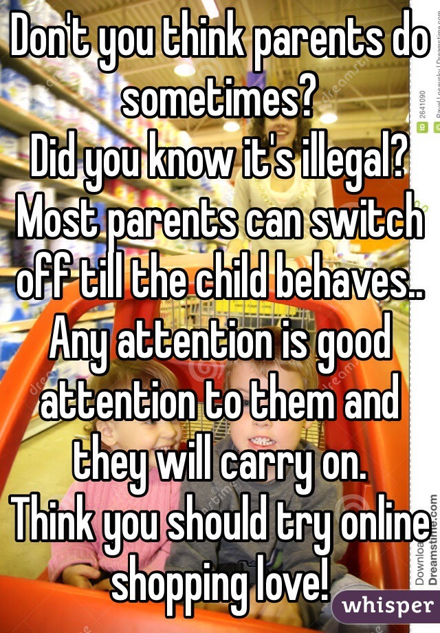 Don't you think parents do sometimes? 
Did you know it's illegal? 
Most parents can switch off till the child behaves.. Any attention is good attention to them and they will carry on. 
Think you should try online shopping love! 