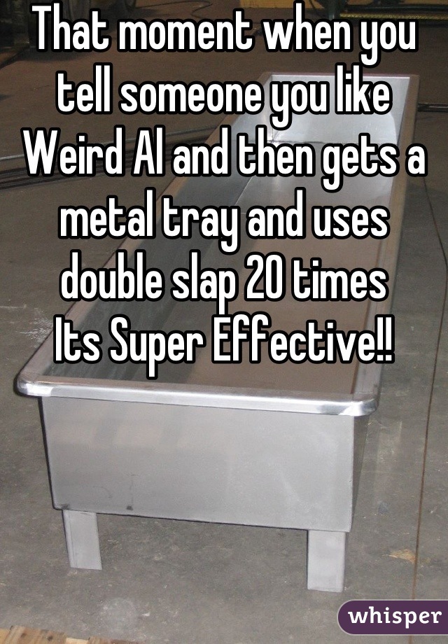 That moment when you tell someone you like Weird Al and then gets a metal tray and uses double slap 20 times 
Its Super Effective!!