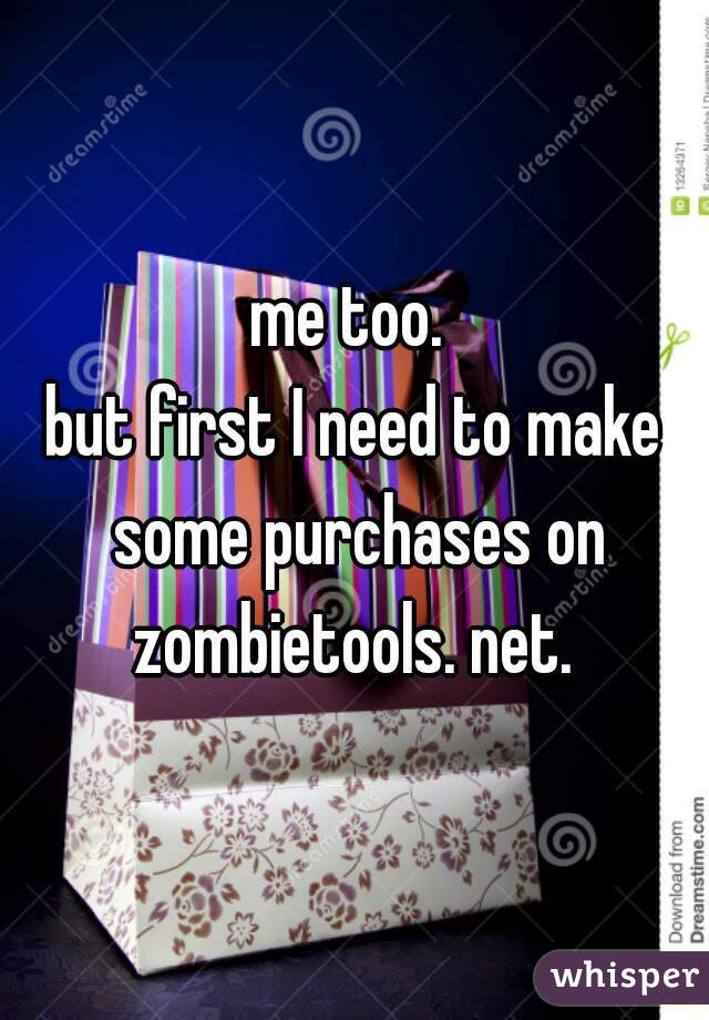 me too. 
but first I need to make some purchases on zombietools. net. 
