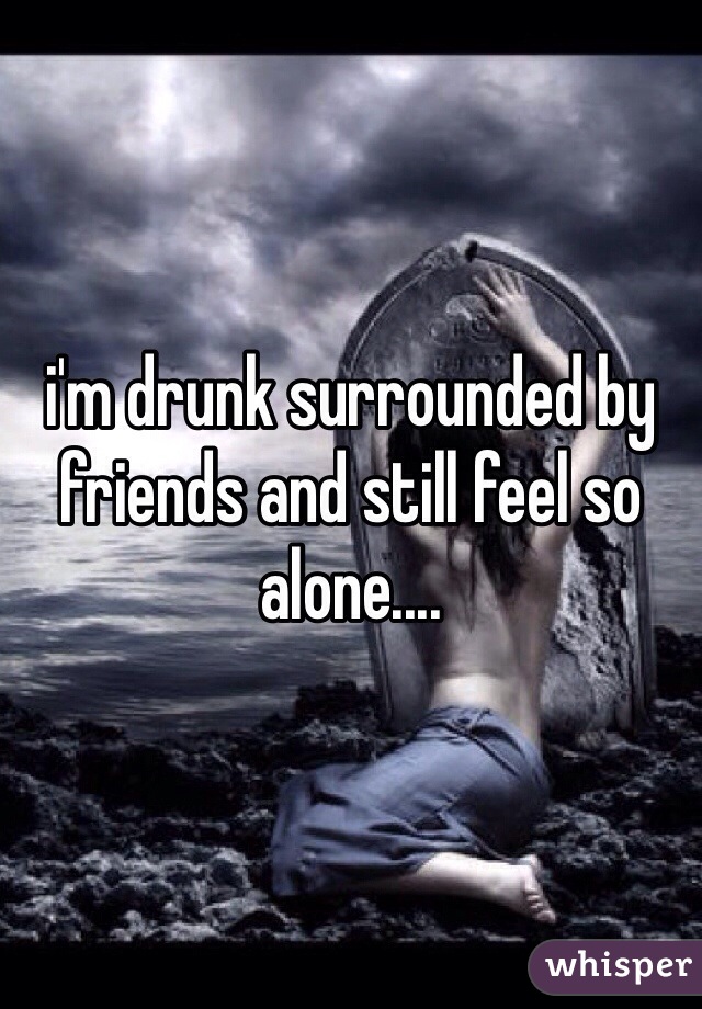 i'm drunk surrounded by friends and still feel so alone.... 