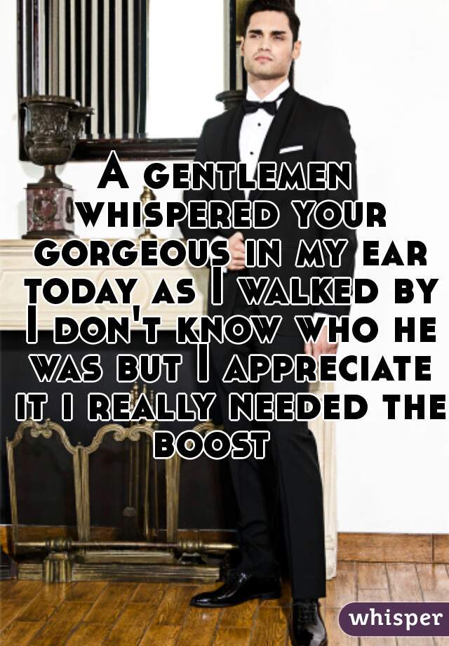 A gentlemen whispered your gorgeous in my ear today as I walked by I don't know who he was but I appreciate it i really needed the boost   