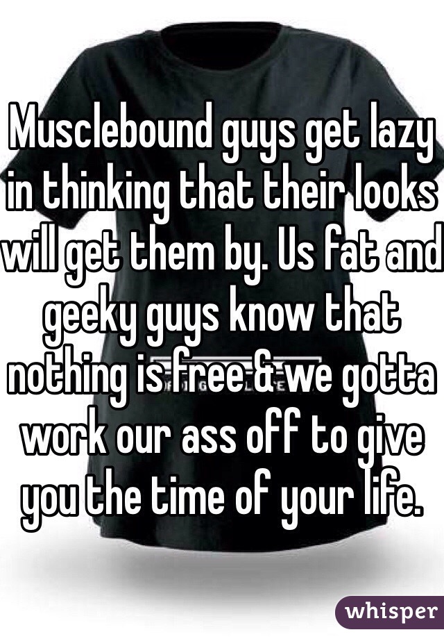 Musclebound guys get lazy in thinking that their looks will get them by. Us fat and geeky guys know that nothing is free & we gotta work our ass off to give you the time of your life.
