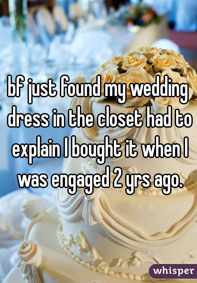 bf just found my wedding dress in the closet had to explain I bought it when I was engaged 2 yrs ago.