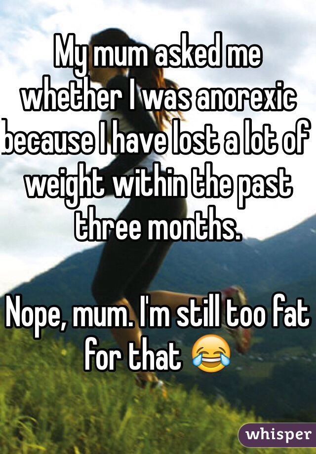 My mum asked me whether I was anorexic because I have lost a lot of weight within the past three months. 

Nope, mum. I'm still too fat for that 😂 