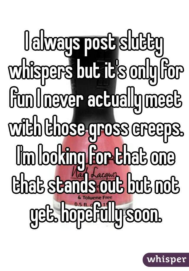 I always post slutty whispers but it's only for fun I never actually meet with those gross creeps. I'm looking for that one that stands out but not yet. hopefully soon.