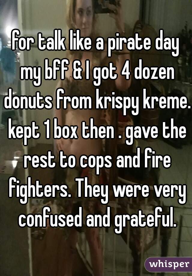 for talk like a pirate day my bff & I got 4 dozen donuts from krispy kreme. kept 1 box then . gave the rest to cops and fire fighters. They were very confused and grateful.