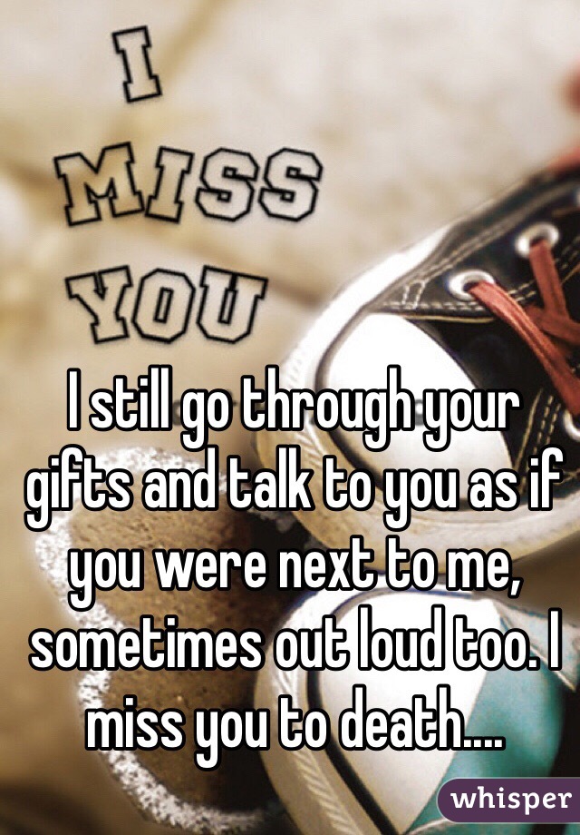 I still go through your gifts and talk to you as if you were next to me, sometimes out loud too. I miss you to death....