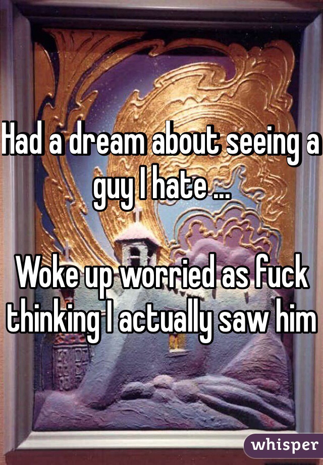 Had a dream about seeing a guy I hate ...

Woke up worried as fuck thinking I actually saw him 
