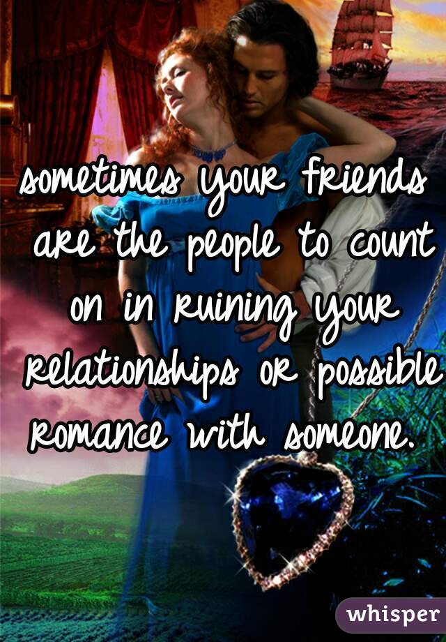 sometimes your friends are the people to count on in ruining your relationships or possible romance with someone. 