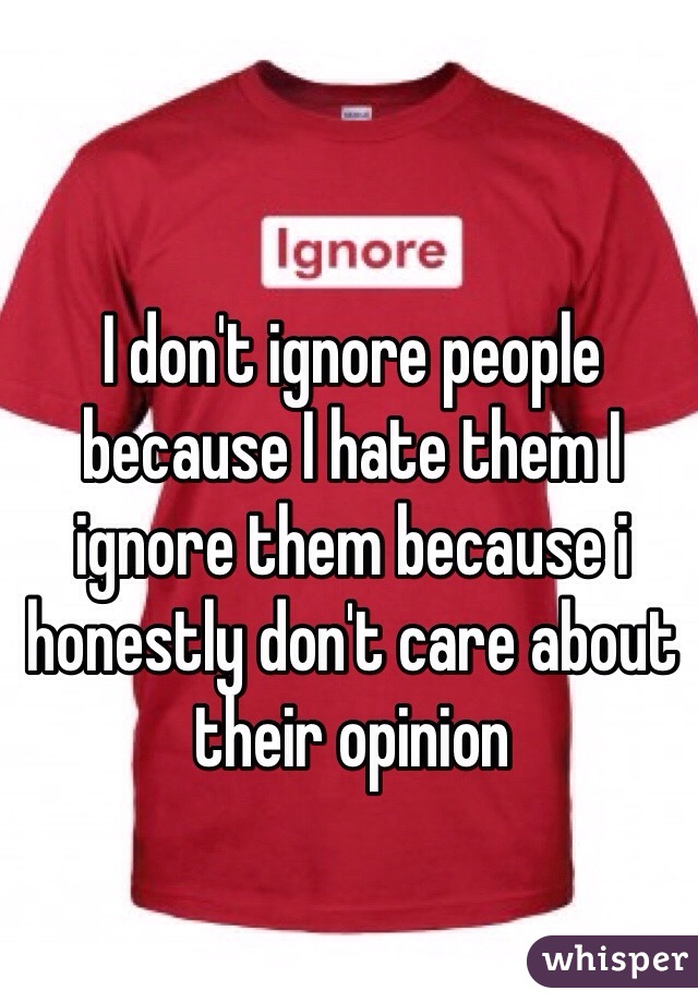 I don't ignore people because I hate them I ignore them because i honestly don't care about their opinion 