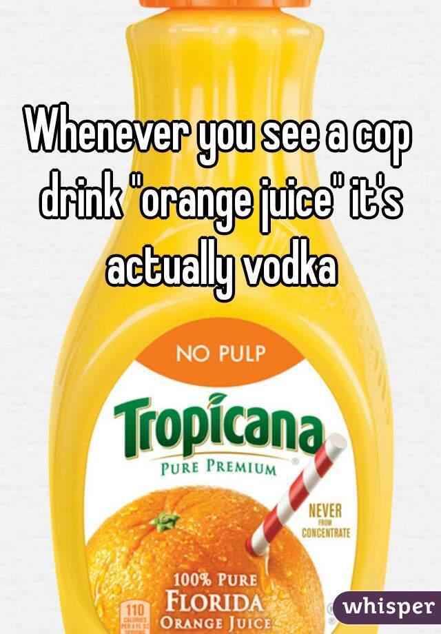 Whenever you see a cop drink "orange juice" it's actually vodka