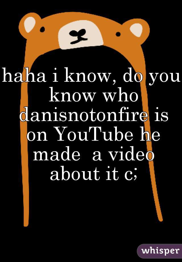 haha i know, do you know who danisnotonfire is on YouTube he made  a video about it c;


