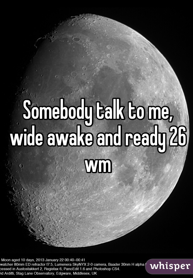 Somebody talk to me, wide awake and ready 26 wm