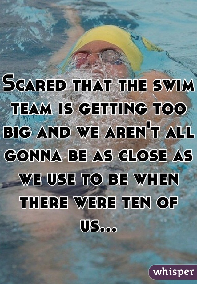 Scared that the swim team is getting too big and we aren't all gonna be as close as we use to be when there were ten of us...
