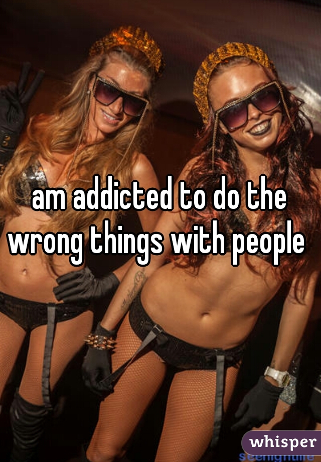 am addicted to do the wrong things with people  