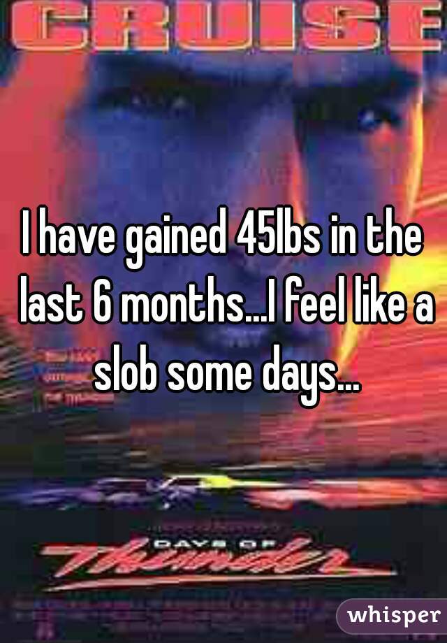 I have gained 45lbs in the last 6 months...I feel like a slob some days...