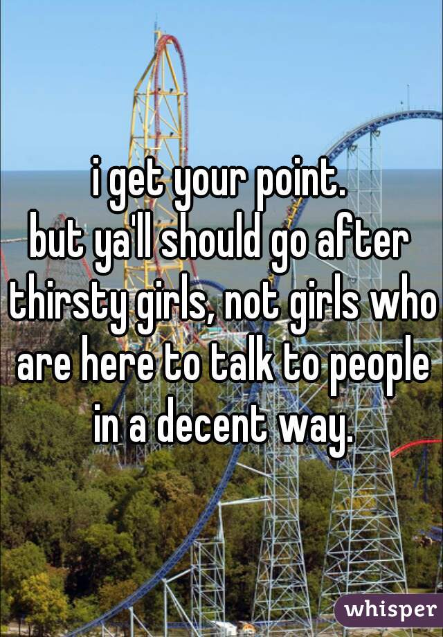 i get your point.
but ya'll should go after thirsty girls, not girls who are here to talk to people in a decent way.