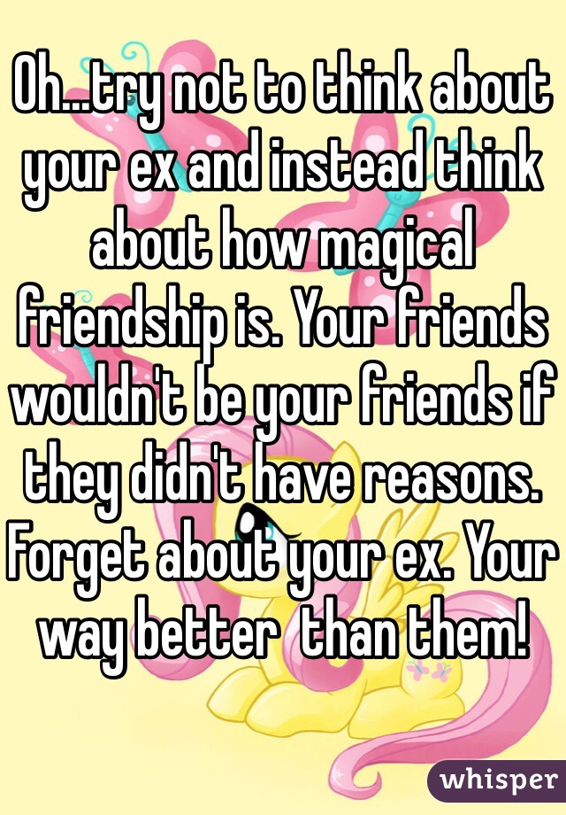 Oh...try not to think about your ex and instead think about how magical friendship is. Your friends wouldn't be your friends if they didn't have reasons. Forget about your ex. Your way better  than them! 