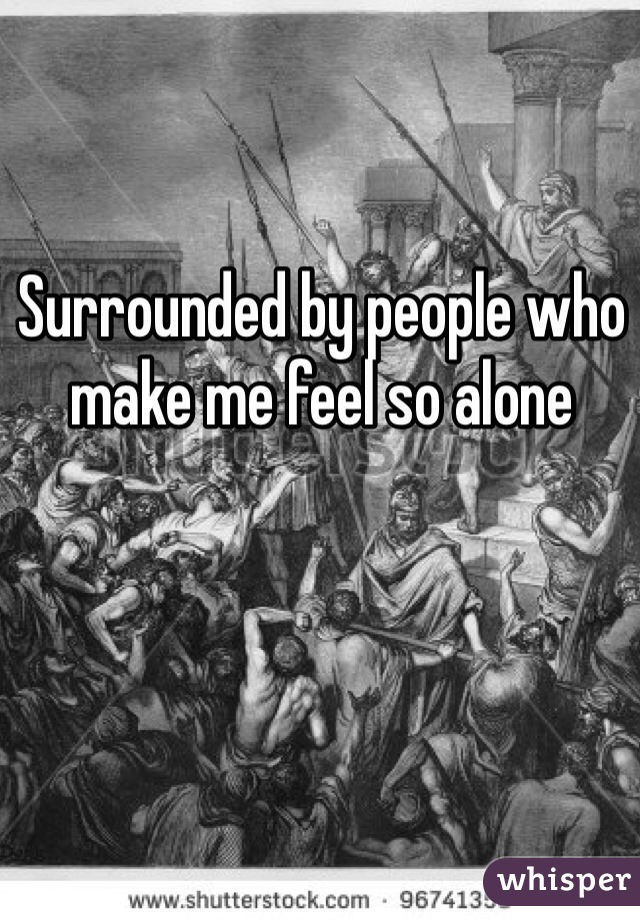 Surrounded by people who make me feel so alone