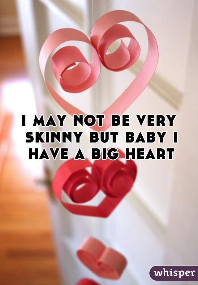 i may not be very skinny but baby i have a big heart