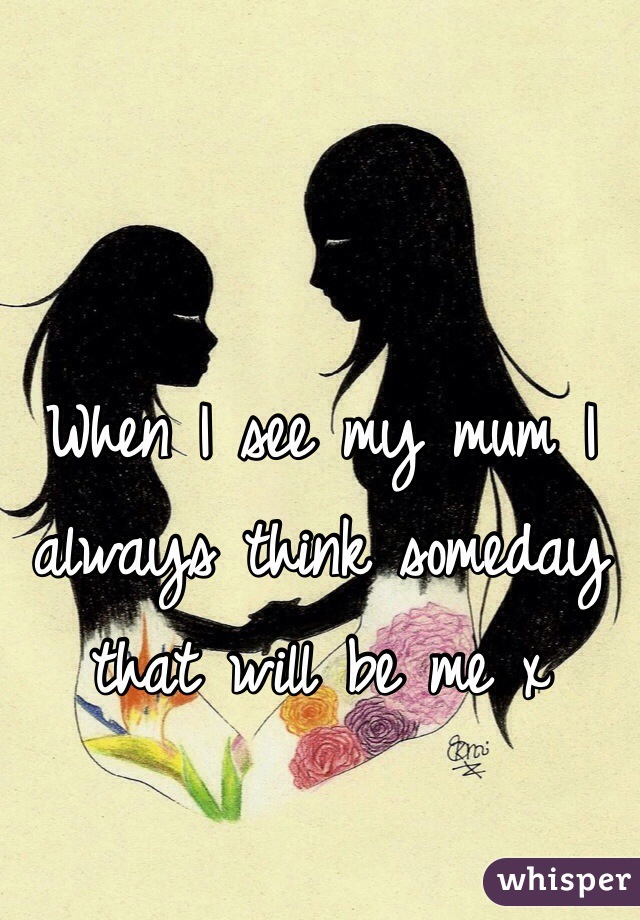 When I see my mum I always think someday that will be me x